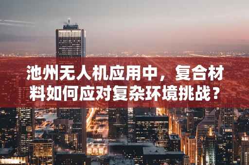 池州无人机应用中，复合材料如何应对复杂环境挑战？