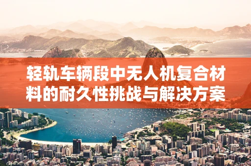 轻轨车辆段中无人机复合材料的耐久性挑战与解决方案