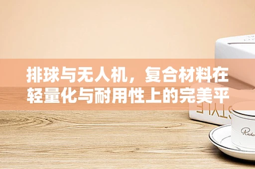 排球与无人机，复合材料在轻量化与耐用性上的完美平衡？