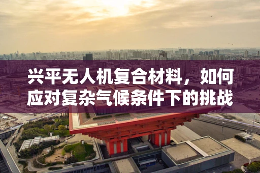 兴平无人机复合材料，如何应对复杂气候条件下的挑战？