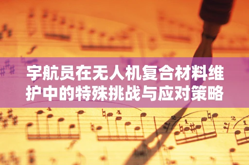 宇航员在无人机复合材料维护中的特殊挑战与应对策略