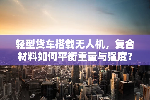 轻型货车搭载无人机，复合材料如何平衡重量与强度？