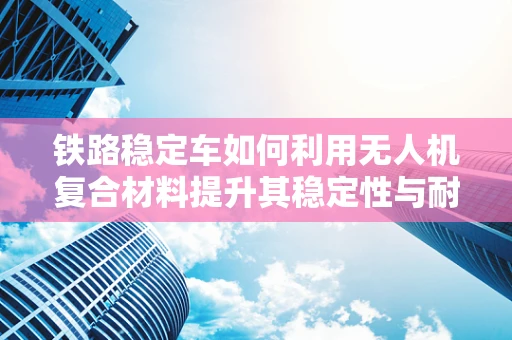 铁路稳定车如何利用无人机复合材料提升其稳定性与耐久性？