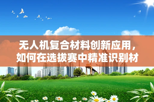 无人机复合材料创新应用，如何在选拔赛中精准识别材料性能的火眼金睛？