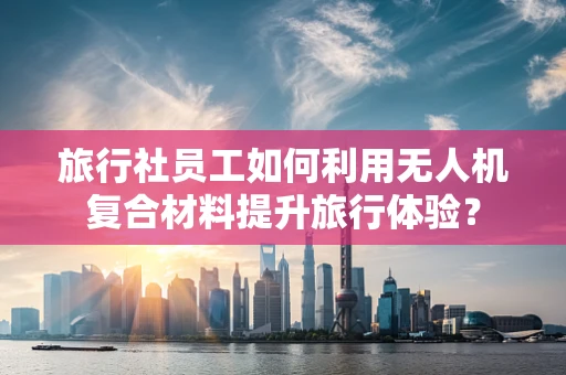 旅行社员工如何利用无人机复合材料提升旅行体验？