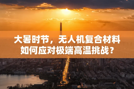 大暑时节，无人机复合材料如何应对极端高温挑战？