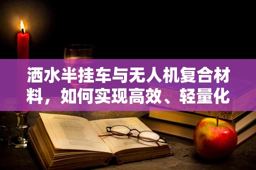洒水半挂车与无人机复合材料，如何实现高效、轻量化的结合？