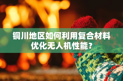 铜川地区如何利用复合材料优化无人机性能？