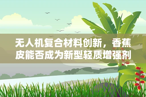 无人机复合材料创新，香蕉皮能否成为新型轻质增强剂？
