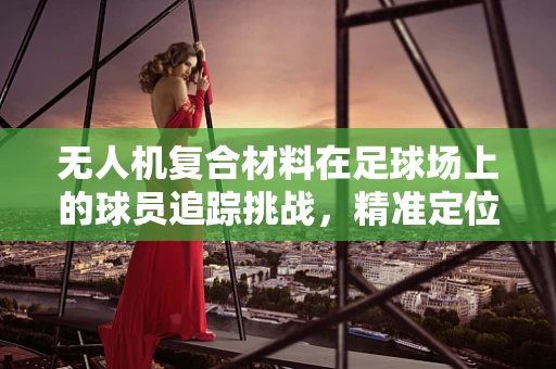 无人机复合材料在足球场上的球员追踪挑战，精准定位与安全飞行的技术难题