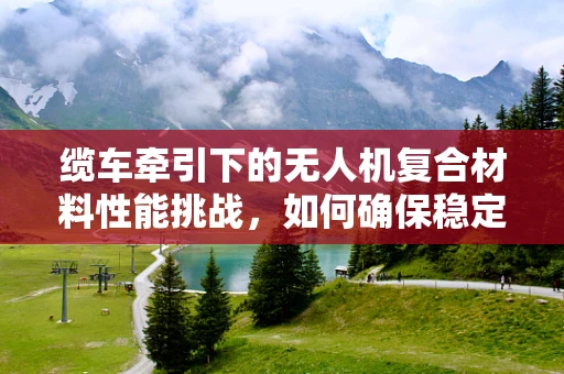 缆车牵引下的无人机复合材料性能挑战，如何确保稳定与安全？