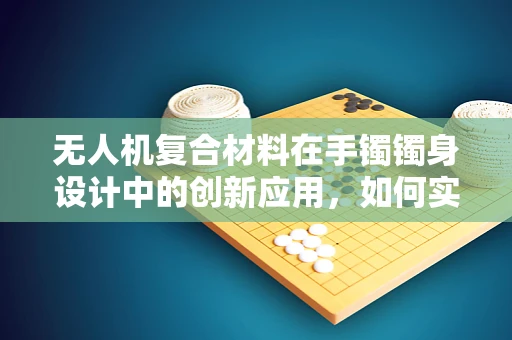 无人机复合材料在手镯镯身设计中的创新应用，如何实现轻量化与强度的完美平衡？