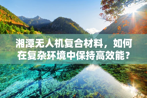 湘潭无人机复合材料，如何在复杂环境中保持高效能？