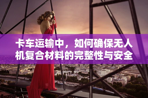 卡车运输中，如何确保无人机复合材料的完整性与安全性？