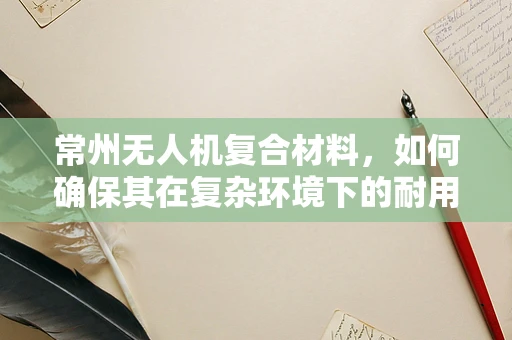 常州无人机复合材料，如何确保其在复杂环境下的耐用性？