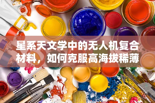 星系天文学中的无人机复合材料，如何克服高海拔稀薄空气的挑战？