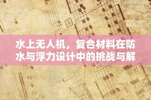 水上无人机，复合材料在防水与浮力设计中的挑战与解决方案