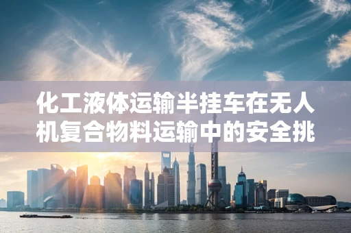 化工液体运输半挂车在无人机复合物料运输中的安全挑战与对策