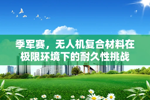 季军赛，无人机复合材料在极限环境下的耐久性挑战