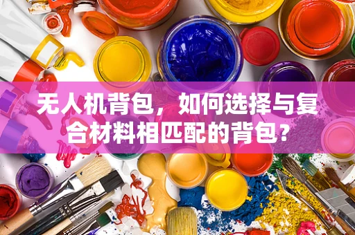 无人机背包，如何选择与复合材料相匹配的背包？