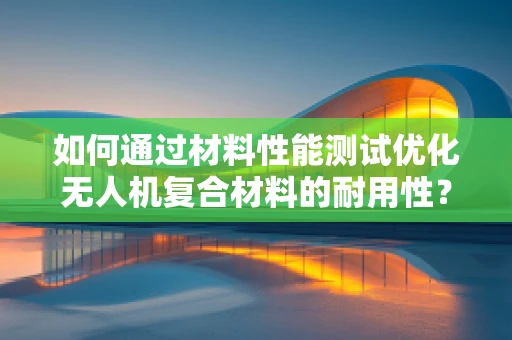 如何通过材料性能测试优化无人机复合材料的耐用性？