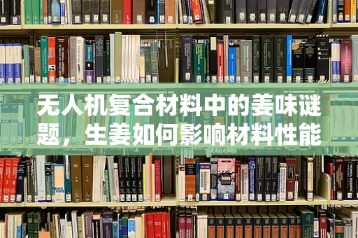 无人机复合材料中的姜味谜题，生姜如何影响材料性能？