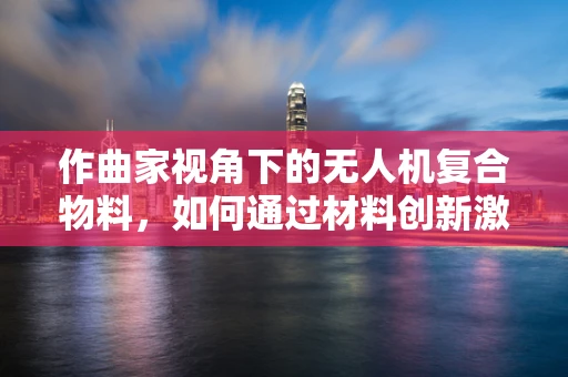 作曲家视角下的无人机复合物料，如何通过材料创新激发创意灵感？