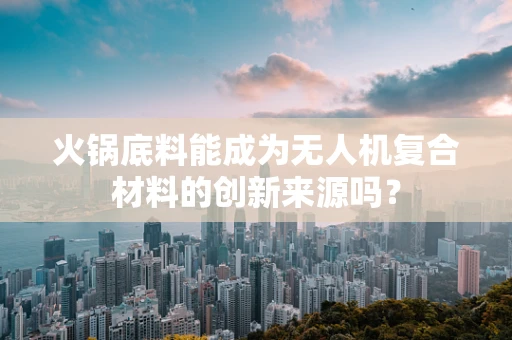 火锅底料能成为无人机复合材料的创新来源吗？