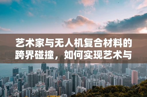 艺术家与无人机复合材料的跨界碰撞，如何实现艺术与技术的完美融合？