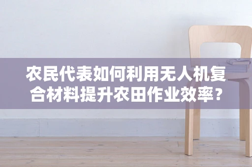 农民代表如何利用无人机复合材料提升农田作业效率？