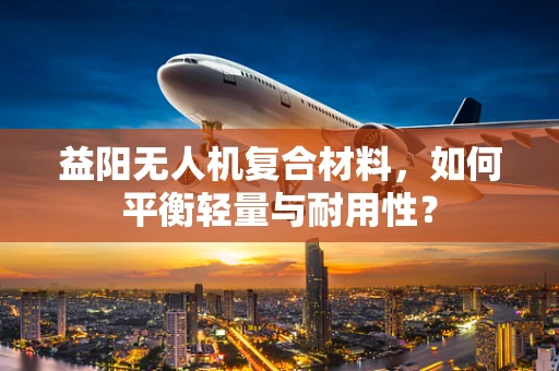 益阳无人机复合材料，如何平衡轻量与耐用性？