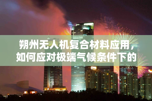 朔州无人机复合材料应用，如何应对极端气候条件下的挑战？