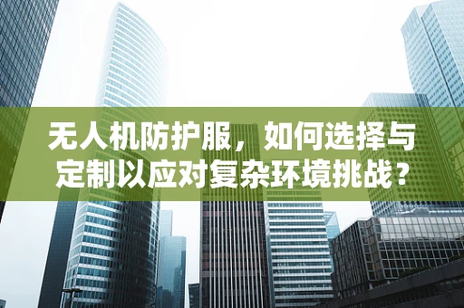 无人机防护服，如何选择与定制以应对复杂环境挑战？