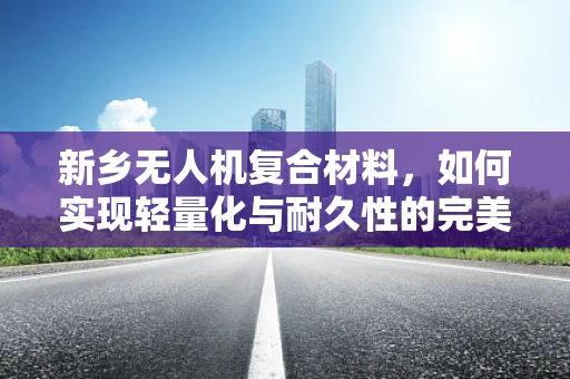 新乡无人机复合材料，如何实现轻量化与耐久性的完美平衡？