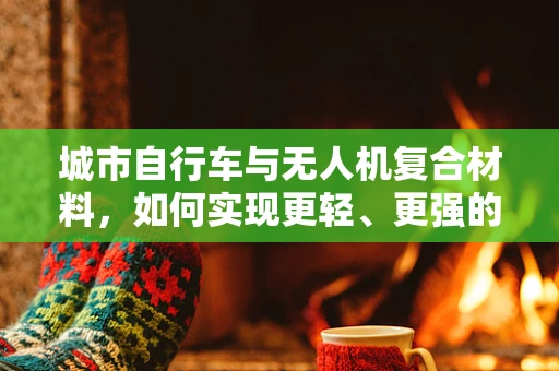 城市自行车与无人机复合材料，如何实现更轻、更强的结合？