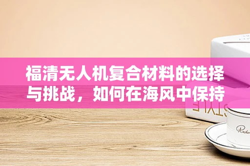 福清无人机复合材料的选择与挑战，如何在海风中保持稳定？