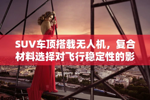 SUV车顶搭载无人机，复合材料选择对飞行稳定性的影响探究