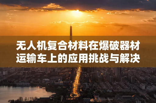 无人机复合材料在爆破器材运输车上的应用挑战与解决方案