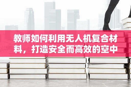 教师如何利用无人机复合材料，打造安全而高效的空中课堂？