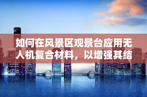 如何在风景区观景台应用无人机复合材料，以增强其结构稳定性和耐候性？