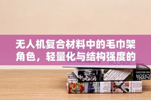 无人机复合材料中的毛巾架角色，轻量化与结构强度的巧妙平衡