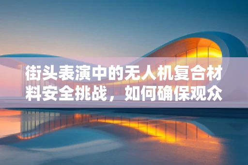 街头表演中的无人机复合材料安全挑战，如何确保观众与表演者的双重安全？