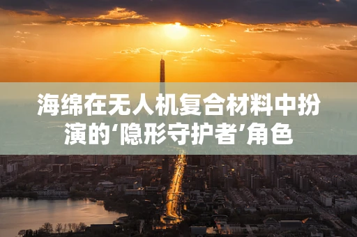 海绵在无人机复合材料中扮演的‘隐形守护者’角色