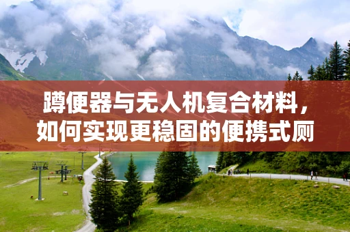 蹲便器与无人机复合材料，如何实现更稳固的便携式厕所？