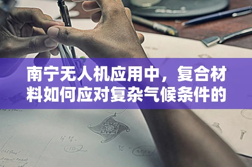 南宁无人机应用中，复合材料如何应对复杂气候条件的挑战？
