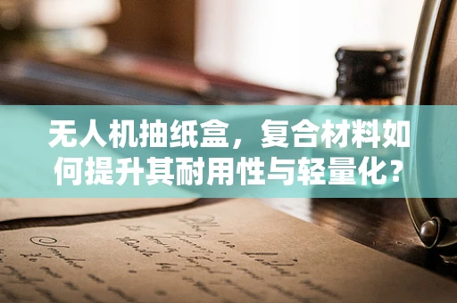 无人机抽纸盒，复合材料如何提升其耐用性与轻量化？