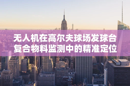 无人机在高尔夫球场发球台复合物料监测中的精准定位挑战