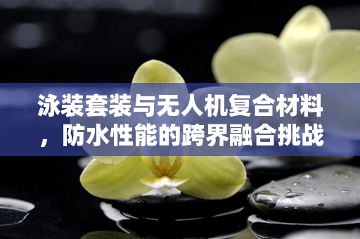 泳装套装与无人机复合材料，防水性能的跨界融合挑战