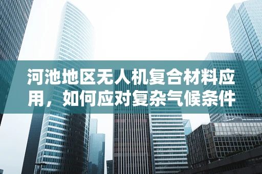 河池地区无人机复合材料应用，如何应对复杂气候条件下的挑战？