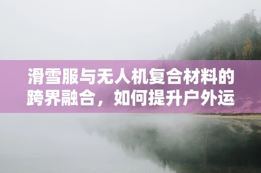 滑雪服与无人机复合材料的跨界融合，如何提升户外运动装备的耐用性？